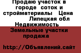 Продаю участок в городе 9соток и стройматериалы › Цена ­ 650 000 - Липецкая обл. Недвижимость » Земельные участки продажа   
